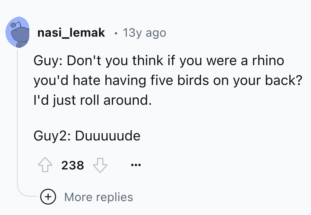 number - nasi_lemak 13y ago Guy Don't you think if you were a rhino you'd hate having five birds on your back? I'd just roll around. Guy2 Duuuuude 238 More replies